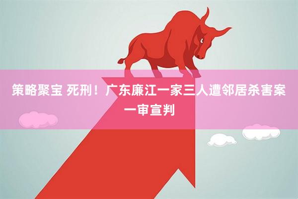 策略聚宝 死刑！广东廉江一家三人遭邻居杀害案一审宣判