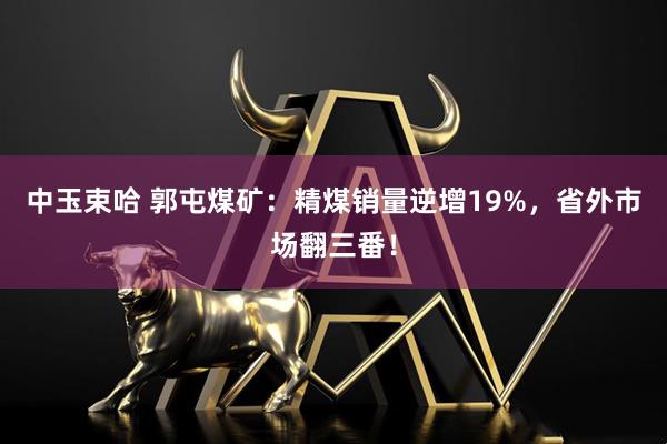 中玉束哈 郭屯煤矿：精煤销量逆增19%，省外市场翻三番！