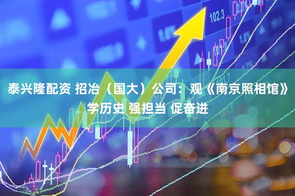 泰兴隆配资 招冶（国大）公司：观《南京照相馆》学历史 强担当 促奋进